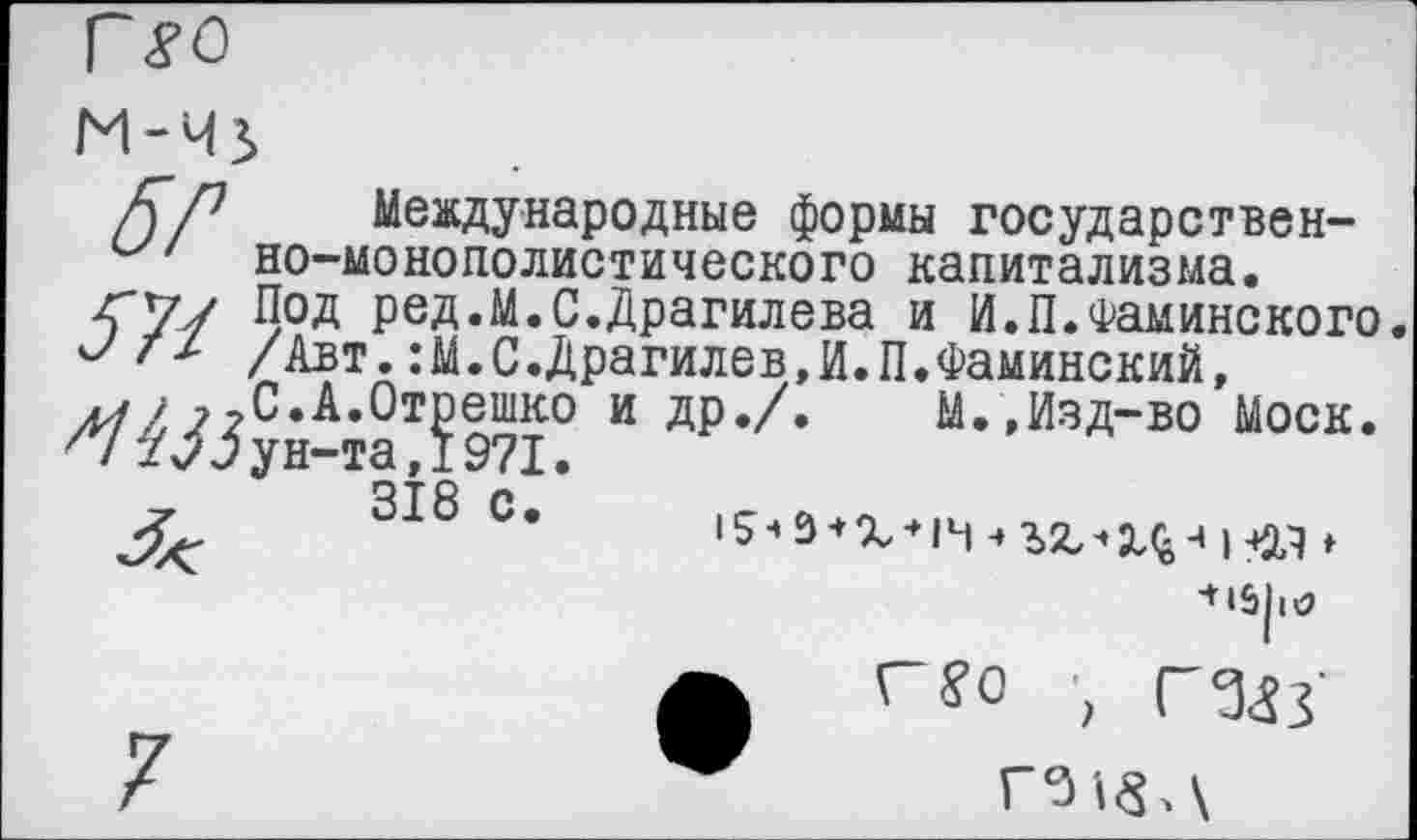 ﻿М-4}
/Г/7 Международные формы государственно-монополистического капитализма.
<7/ Под ред.М.С.Драгилева и И.П.Фаминского.
/Авт.:М.С.Драгилев,И.П.Фаминский, ^С.А.Стрешко и др./.	М.,Изд-во Моск.
^7 2^5 ун-та, 1971.
318 с.	»
